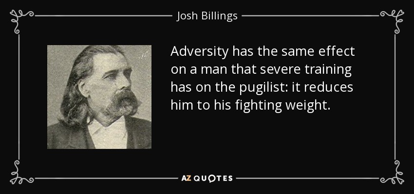 Adversity has the same effect on a man that severe training has on the pugilist: it reduces him to his fighting weight. - Josh Billings