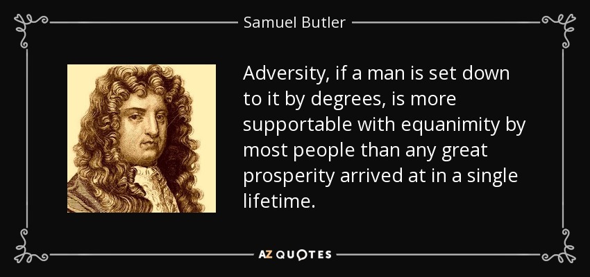 Adversity, if a man is set down to it by degrees, is more supportable with equanimity by most people than any great prosperity arrived at in a single lifetime. - Samuel Butler