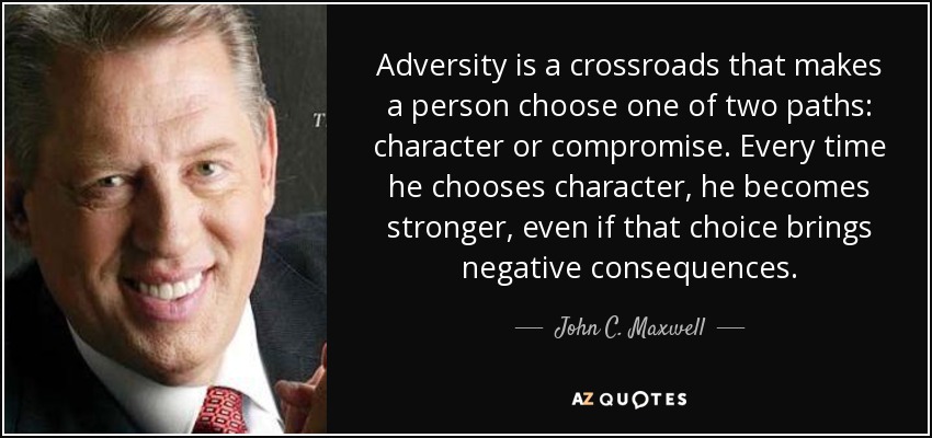 Adversity is a crossroads that makes a person choose one of two paths: character or compromise. Every time he chooses character, he becomes stronger, even if that choice brings negative consequences. - John C. Maxwell