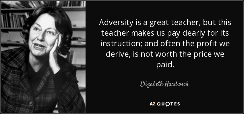 Adversity is a great teacher, but this teacher makes us pay dearly for its instruction; and often the profit we derive, is not worth the price we paid. - Elizabeth Hardwick