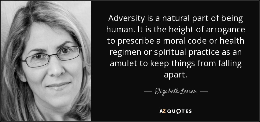 Adversity is a natural part of being human. It is the height of arrogance to prescribe a moral code or health regimen or spiritual practice as an amulet to keep things from falling apart. - Elizabeth Lesser