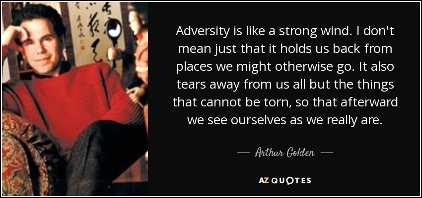Adversity is like a strong wind. I don't mean just that it holds us back from places we might otherwise go. It also tears away from us all but the things that cannot be torn, so that afterward we see ourselves as we really are. - Arthur Golden