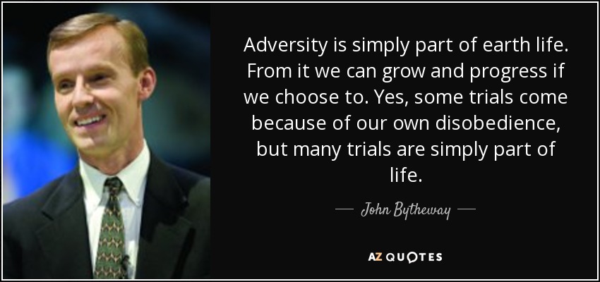 Adversity is simply part of earth life. From it we can grow and progress if we choose to. Yes, some trials come because of our own disobedience, but many trials are simply part of life. - John Bytheway