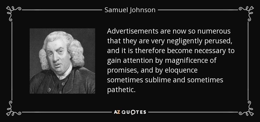Advertisements are now so numerous that they are very negligently perused, and it is therefore become necessary to gain attention by magnificence of promises, and by eloquence sometimes sublime and sometimes pathetic. - Samuel Johnson