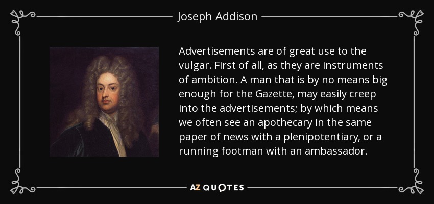Advertisements are of great use to the vulgar. First of all, as they are instruments of ambition. A man that is by no means big enough for the Gazette, may easily creep into the advertisements; by which means we often see an apothecary in the same paper of news with a plenipotentiary, or a running footman with an ambassador. - Joseph Addison