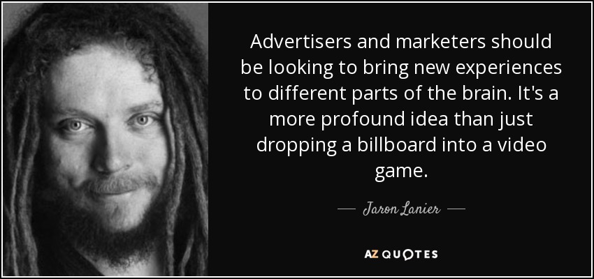 Advertisers and marketers should be looking to bring new experiences to different parts of the brain. It's a more profound idea than just dropping a billboard into a video game. - Jaron Lanier