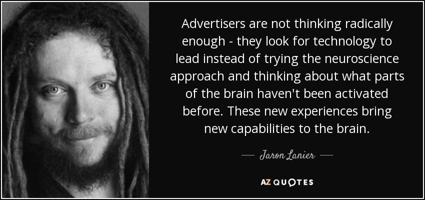 Advertisers are not thinking radically enough - they look for technology to lead instead of trying the neuroscience approach and thinking about what parts of the brain haven't been activated before. These new experiences bring new capabilities to the brain. - Jaron Lanier