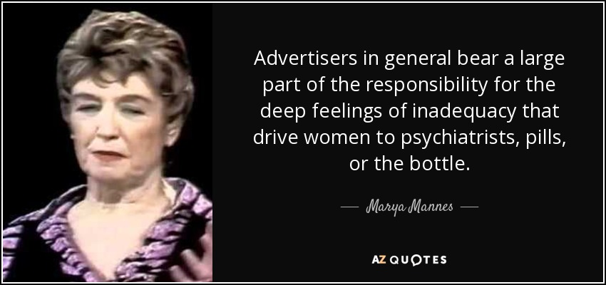 Advertisers in general bear a large part of the responsibility for the deep feelings of inadequacy that drive women to psychiatrists, pills, or the bottle. - Marya Mannes