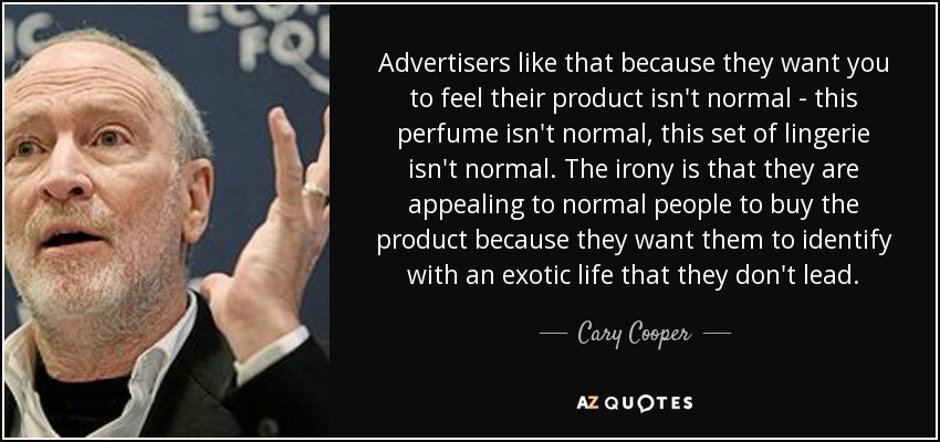 Advertisers like that because they want you to feel their product isn't normal - this perfume isn't normal, this set of lingerie isn't normal. The irony is that they are appealing to normal people to buy the product because they want them to identify with an exotic life that they don't lead. - Cary Cooper