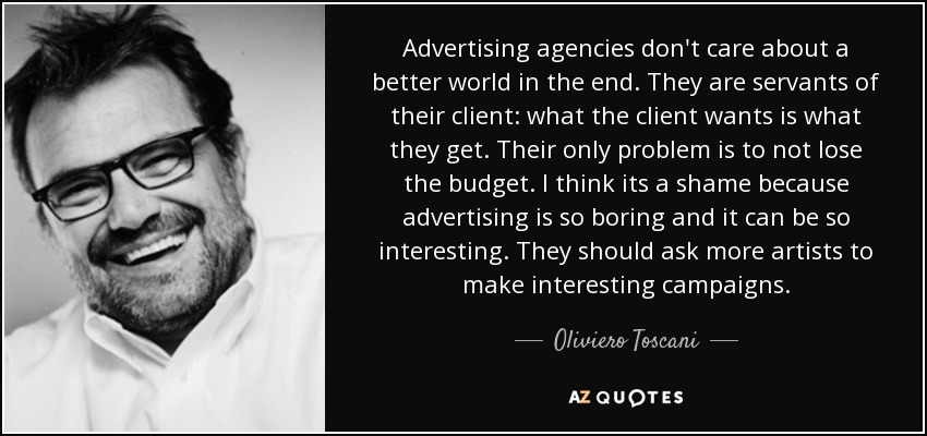 Advertising agencies don't care about a better world in the end. They are servants of their client: what the client wants is what they get. Their only problem is to not lose the budget. I think its a shame because advertising is so boring and it can be so interesting. They should ask more artists to make interesting campaigns. - Oliviero Toscani