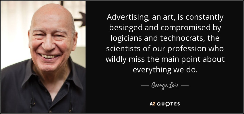 Advertising, an art, is constantly besieged and compromised by logicians and technocrats, the scientists of our profession who wildly miss the main point about everything we do. - George Lois