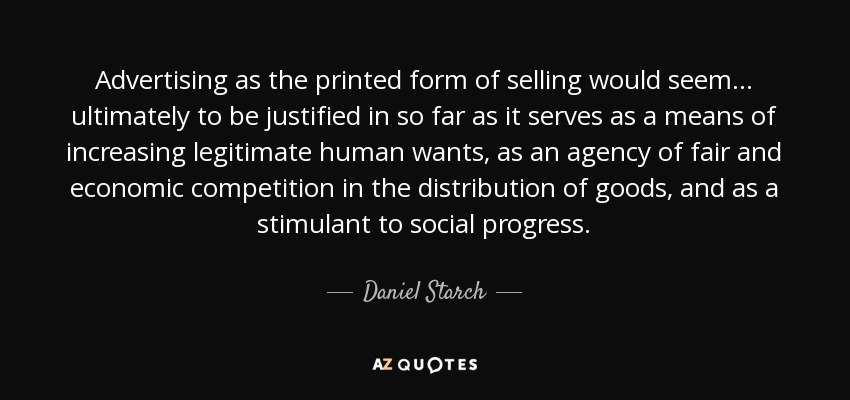 Advertising as the printed form of selling would seem . . . ultimately to be justified in so far as it serves as a means of increasing legitimate human wants, as an agency of fair and economic competition in the distribution of goods, and as a stimulant to social progress. - Daniel Starch