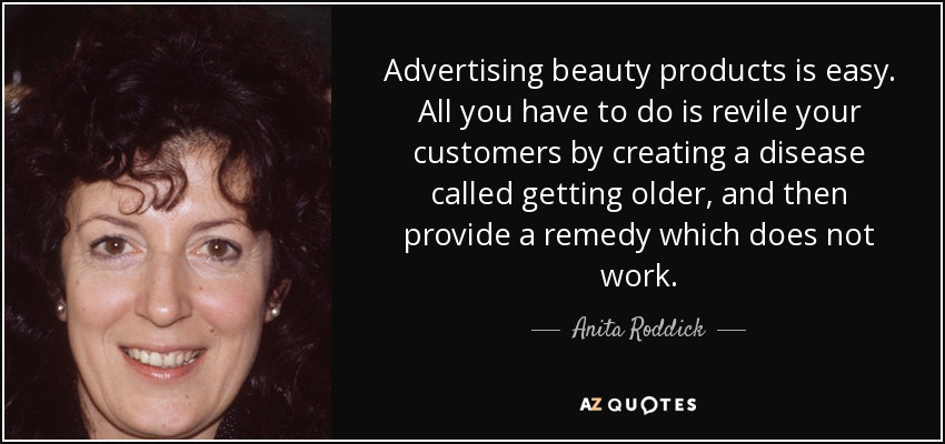 Advertising beauty products is easy. All you have to do is revile your customers by creating a disease called getting older, and then provide a remedy which does not work. - Anita Roddick