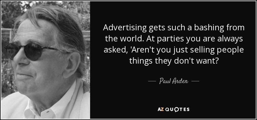 Advertising gets such a bashing from the world. At parties you are always asked, 'Aren't you just selling people things they don't want? - Paul Arden
