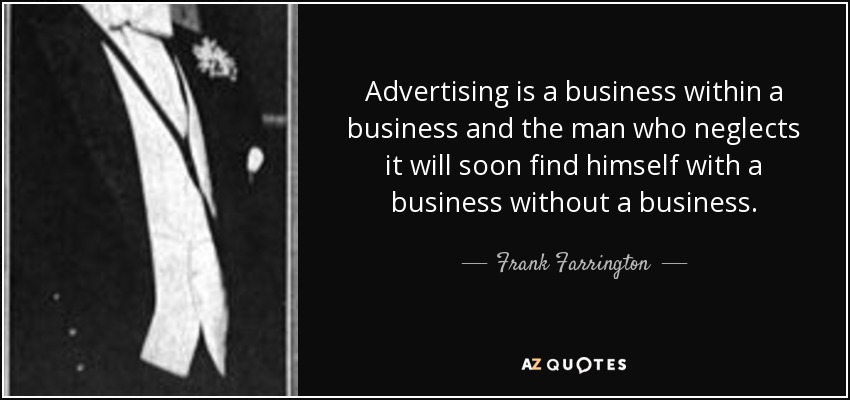 Advertising is a business within a business and the man who neglects it will soon find himself with a business without a business. - Frank Farrington