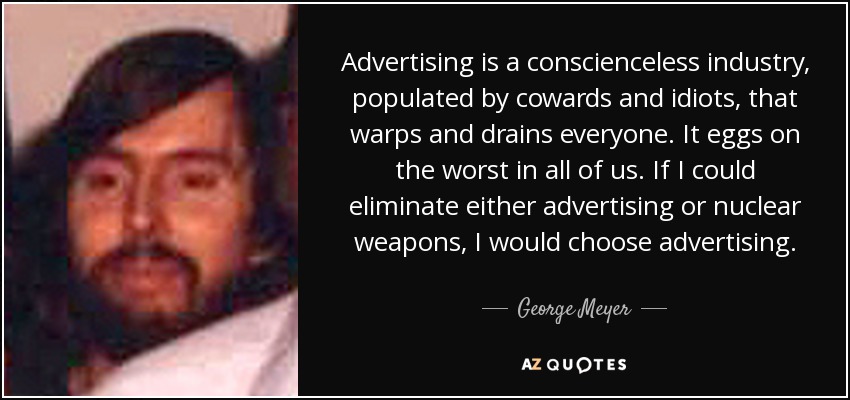 Advertising is a conscienceless industry, populated by cowards and idiots, that warps and drains everyone. It eggs on the worst in all of us. If I could eliminate either advertising or nuclear weapons, I would choose advertising. - George Meyer