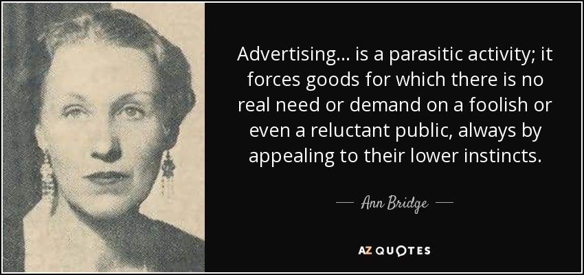 Advertising ... is a parasitic activity; it forces goods for which there is no real need or demand on a foolish or even a reluctant public, always by appealing to their lower instincts. - Ann Bridge