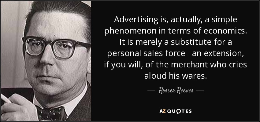 Advertising is, actually, a simple phenomenon in terms of economics. It is merely a substitute for a personal sales force - an extension, if you will, of the merchant who cries aloud his wares. - Rosser Reeves