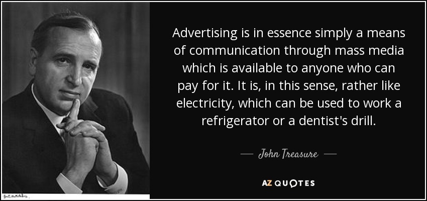 Advertising is in essence simply a means of communication through mass media which is available to anyone who can pay for it. It is, in this sense, rather like electricity, which can be used to work a refrigerator or a dentist's drill. - John Treasure