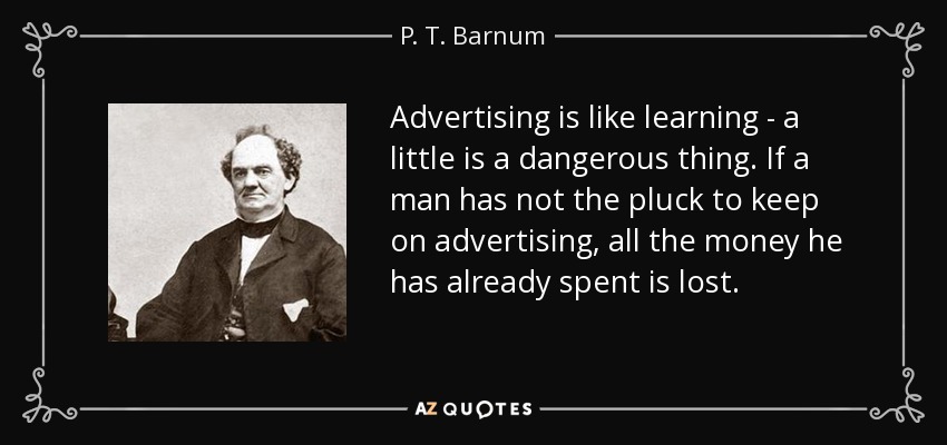 Advertising is like learning - a little is a dangerous thing. If a man has not the pluck to keep on advertising, all the money he has already spent is lost. - P. T. Barnum