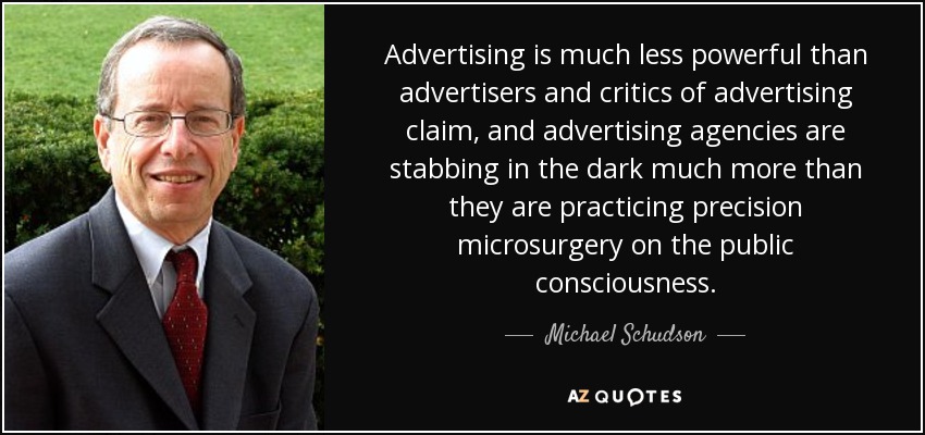 Advertising is much less powerful than advertisers and critics of advertising claim, and advertising agencies are stabbing in the dark much more than they are practicing precision microsurgery on the public consciousness. - Michael Schudson