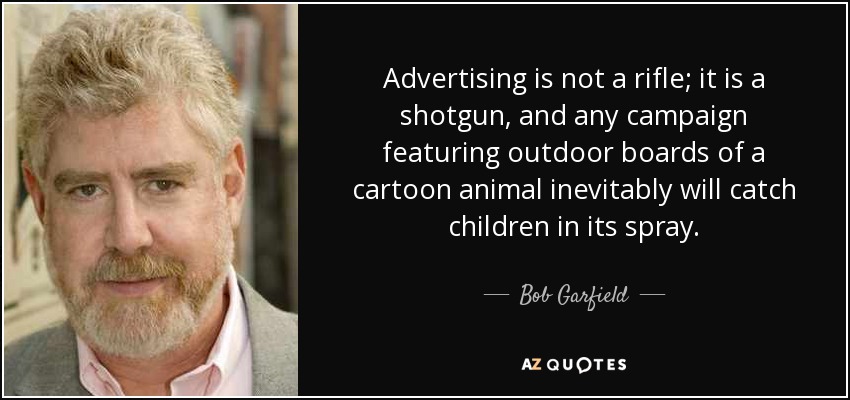 Advertising is not a rifle; it is a shotgun, and any campaign featuring outdoor boards of a cartoon animal inevitably will catch children in its spray. - Bob Garfield