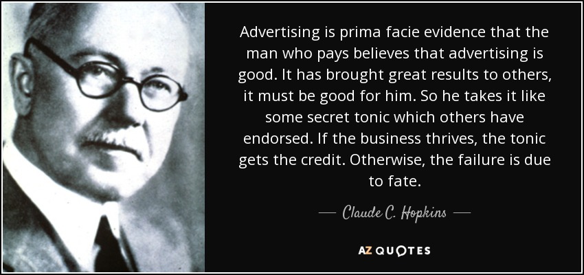 Advertising is prima facie evidence that the man who pays believes that advertising is good. It has brought great results to others, it must be good for him. So he takes it like some secret tonic which others have endorsed. If the business thrives, the tonic gets the credit. Otherwise, the failure is due to fate. - Claude C. Hopkins