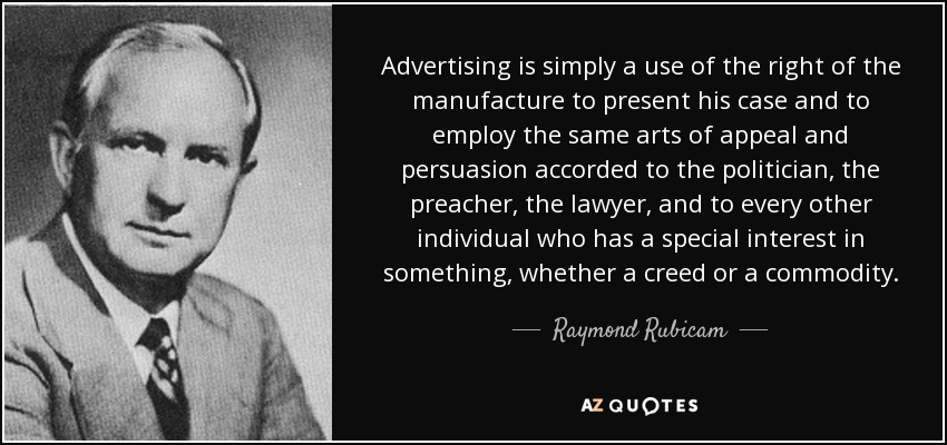 Advertising is simply a use of the right of the manufacture to present his case and to employ the same arts of appeal and persuasion accorded to the politician, the preacher, the lawyer, and to every other individual who has a special interest in something, whether a creed or a commodity. - Raymond Rubicam