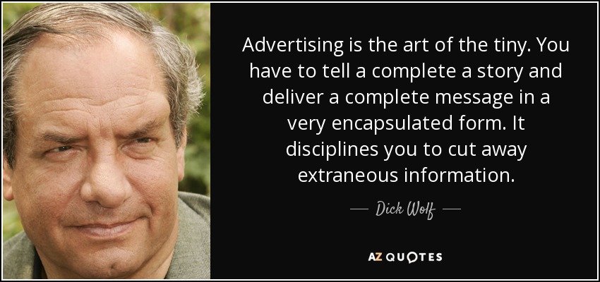 Advertising is the art of the tiny. You have to tell a complete a story and deliver a complete message in a very encapsulated form. It disciplines you to cut away extraneous information. - Dick Wolf