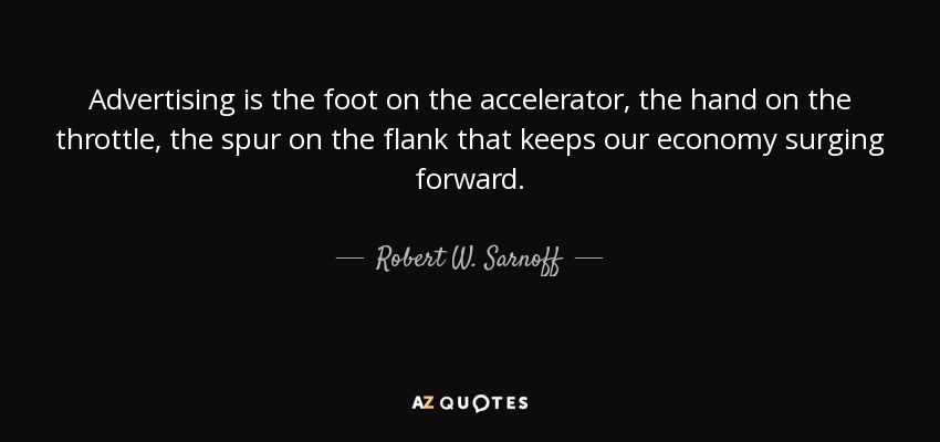 Advertising is the foot on the accelerator, the hand on the throttle, the spur on the flank that keeps our economy surging forward. - Robert W. Sarnoff