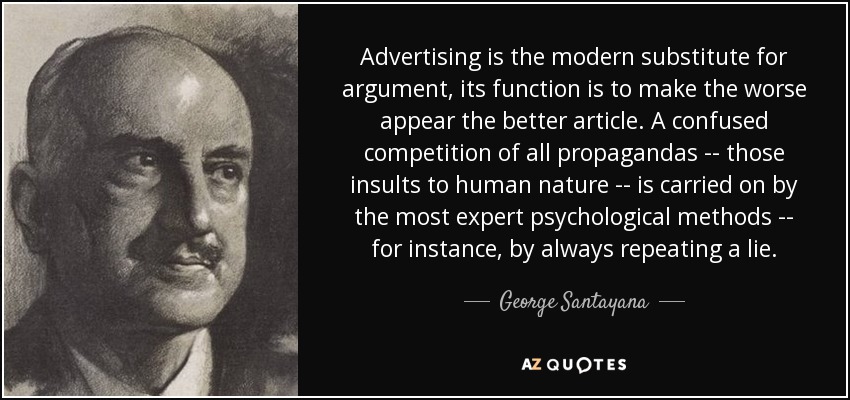 Advertising is the modern substitute for argument, its function is to make the worse appear the better article. A confused competition of all propagandas -- those insults to human nature -- is carried on by the most expert psychological methods -- for instance, by always repeating a lie. - George Santayana