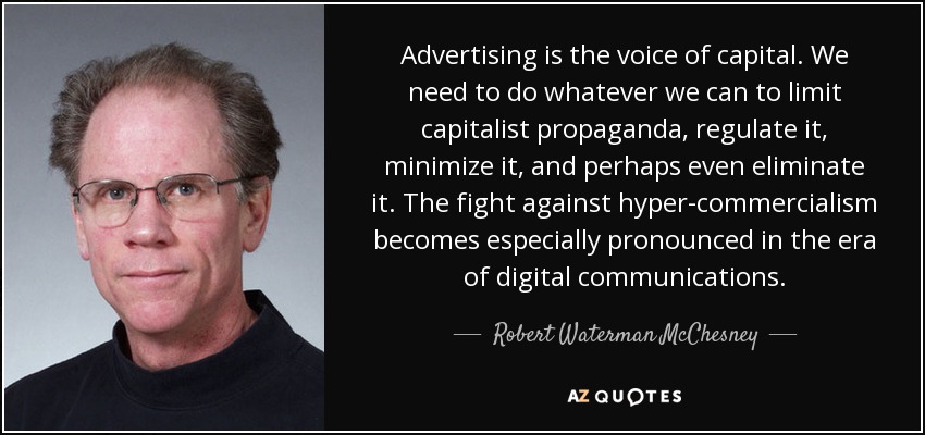 Advertising is the voice of capital. We need to do whatever we can to limit capitalist propaganda, regulate it, minimize it, and perhaps even eliminate it. The fight against hyper-commercialism becomes especially pronounced in the era of digital communications. - Robert Waterman McChesney