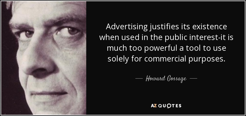 Advertising justifies its existence when used in the public interest-it is much too powerful a tool to use solely for commercial purposes. - Howard Gossage