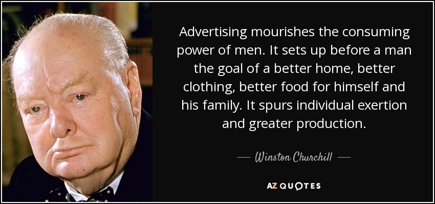Advertising mourishes the consuming power of men. It sets up before a man the goal of a better home, better clothing, better food for himself and his family. It spurs individual exertion and greater production. - Winston Churchill
