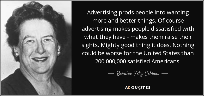 Advertising prods people into wanting more and better things. Of course advertising makes people dissatisfied with what they have - makes them raise their sights. Mighty good thing it does. Nothing could be worse for the United States than 200,000,000 satisfied Americans. - Bernice Fitz-Gibbon