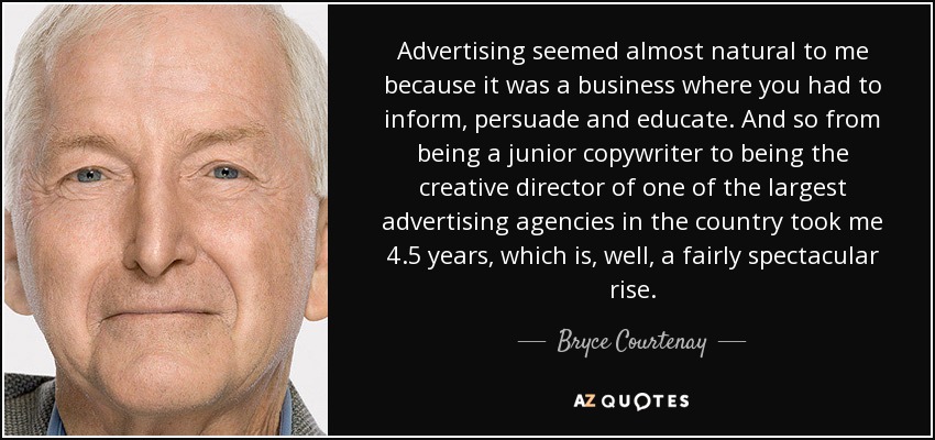 Advertising seemed almost natural to me because it was a business where you had to inform, persuade and educate. And so from being a junior copywriter to being the creative director of one of the largest advertising agencies in the country took me 4.5 years, which is, well, a fairly spectacular rise. - Bryce Courtenay
