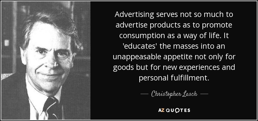 Advertising serves not so much to advertise products as to promote consumption as a way of life. It 'educates' the masses into an unappeasable appetite not only for goods but for new experiences and personal fulfillment. - Christopher Lasch