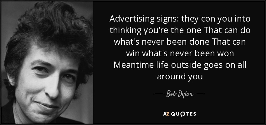 Advertising signs: they con you into thinking you're the one That can do what's never been done That can win what's never been won Meantime life outside goes on all around you - Bob Dylan