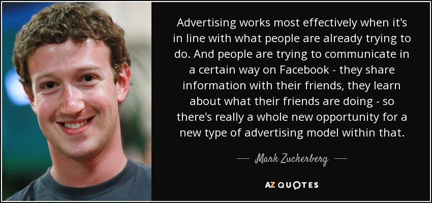 Advertising works most effectively when it's in line with what people are already trying to do. And people are trying to communicate in a certain way on Facebook - they share information with their friends, they learn about what their friends are doing - so there's really a whole new opportunity for a new type of advertising model within that. - Mark Zuckerberg
