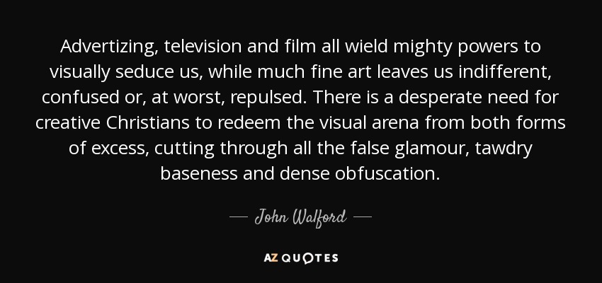 Advertizing, television and film all wield mighty powers to visually seduce us, while much fine art leaves us indifferent, confused or, at worst, repulsed. There is a desperate need for creative Christians to redeem the visual arena from both forms of excess, cutting through all the false glamour, tawdry baseness and dense obfuscation. - John Walford