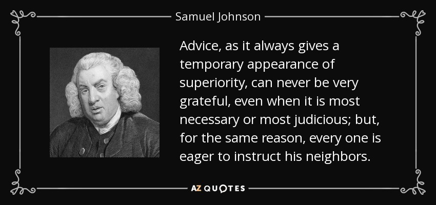 Advice, as it always gives a temporary appearance of superiority, can never be very grateful, even when it is most necessary or most judicious; but, for the same reason, every one is eager to instruct his neighbors. - Samuel Johnson