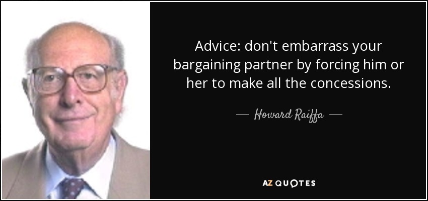 Advice: don't embarrass your bargaining partner by forcing him or her to make all the concessions. - Howard Raiffa