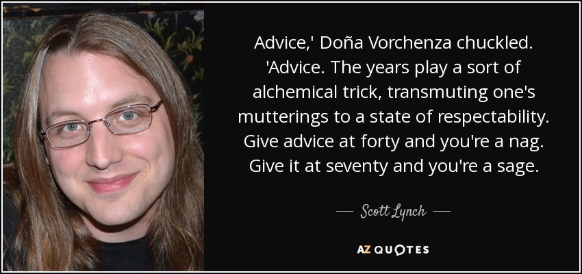 Advice,' Doña Vorchenza chuckled. 'Advice. The years play a sort of alchemical trick, transmuting one's mutterings to a state of respectability. Give advice at forty and you're a nag. Give it at seventy and you're a sage. - Scott Lynch