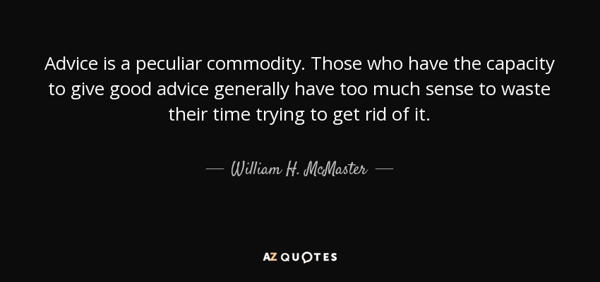 Advice is a peculiar commodity. Those who have the capacity to give good advice generally have too much sense to waste their time trying to get rid of it. - William H. McMaster