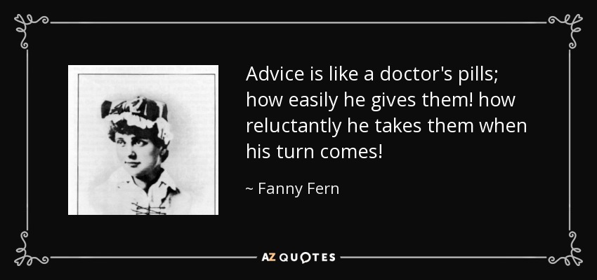 Advice is like a doctor's pills; how easily he gives them! how reluctantly he takes them when his turn comes! - Fanny Fern