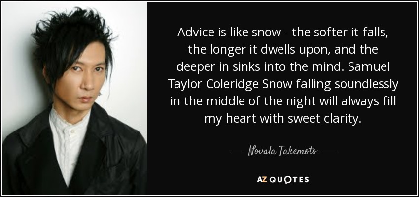 Advice is like snow - the softer it falls, the longer it dwells upon, and the deeper in sinks into the mind. Samuel Taylor Coleridge Snow falling soundlessly in the middle of the night will always fill my heart with sweet clarity. - Novala Takemoto