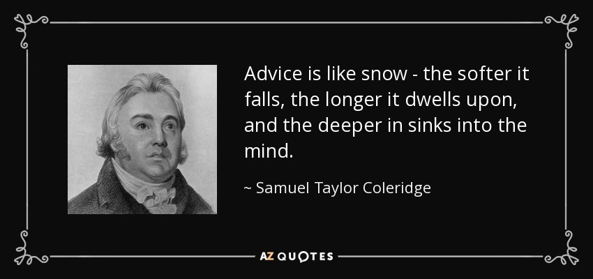 Advice is like snow - the softer it falls, the longer it dwells upon, and the deeper in sinks into the mind. - Samuel Taylor Coleridge