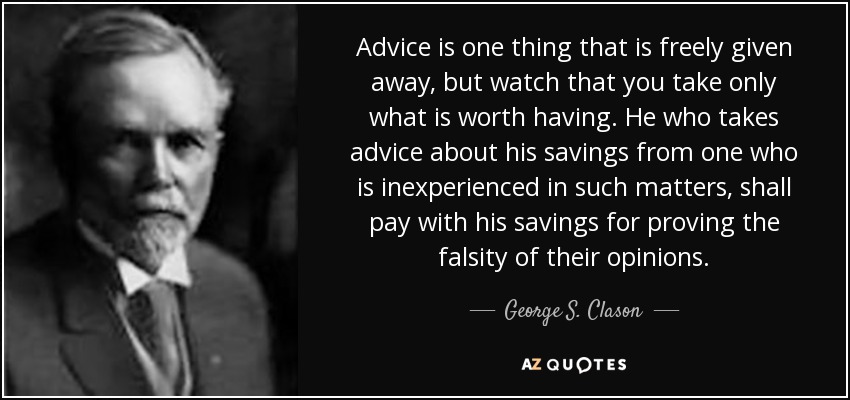 Advice is one thing that is freely given away, but watch that you take only what is worth having. He who takes advice about his savings from one who is inexperienced in such matters, shall pay with his savings for proving the falsity of their opinions. - George S. Clason