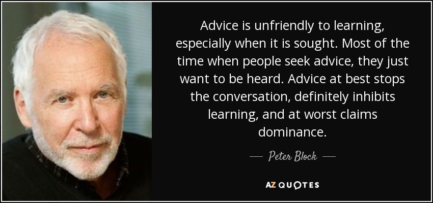 Advice is unfriendly to learning, especially when it is sought. Most of the time when people seek advice, they just want to be heard. Advice at best stops the conversation, definitely inhibits learning, and at worst claims dominance. - Peter Block
