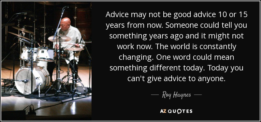 Advice may not be good advice 10 or 15 years from now. Someone could tell you something years ago and it might not work now. The world is constantly changing. One word could mean something different today. Today you can't give advice to anyone. - Roy Haynes